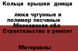 Кольца, крышки, днища, люка чугунные и полимер-песчаные.  - Московская обл. Строительство и ремонт » Материалы   